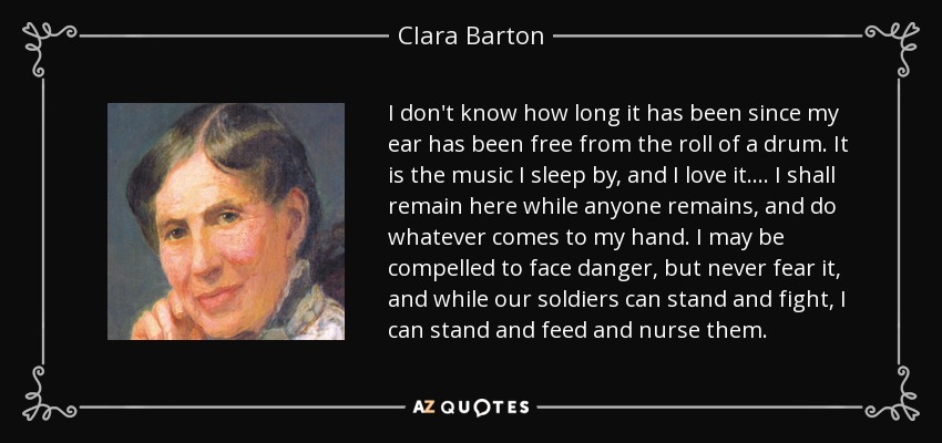 I don't know how long it has been since my ear has been free from the roll of a drum. It is the music I sleep by, and I love it.... I shall remain here while anyone remains, and do whatever comes to my hand. I may be compelled to face danger, but never fear it, and while our soldiers can stand and fight, I can stand and feed and nurse them. - Clara Barton