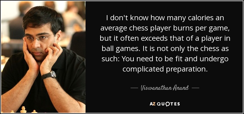 I don't know how many calories an average chess player burns per game, but it often exceeds that of a player in ball games. It is not only the chess as such: You need to be fit and undergo complicated preparation. - Viswanathan Anand