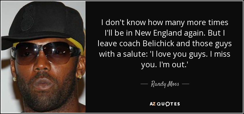 I don't know how many more times I'll be in New England again. But I leave coach Belichick and those guys with a salute: 'I love you guys. I miss you. I'm out.' - Randy Moss