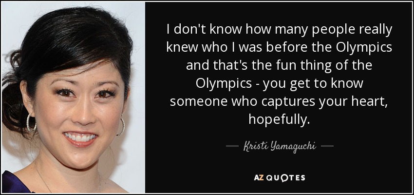 I don't know how many people really knew who I was before the Olympics and that's the fun thing of the Olympics - you get to know someone who captures your heart, hopefully. - Kristi Yamaguchi