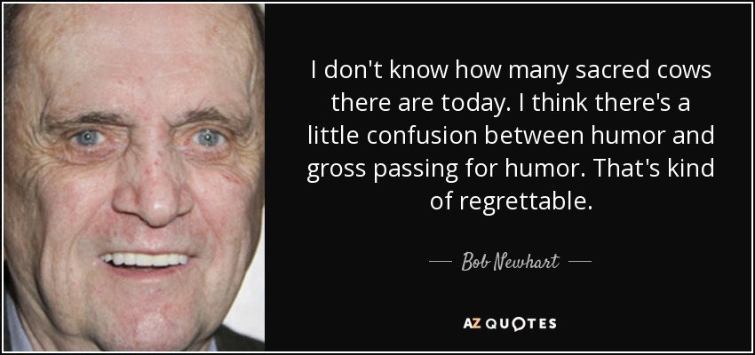 I don't know how many sacred cows there are today. I think there's a little confusion between humor and gross passing for humor. That's kind of regrettable. - Bob Newhart