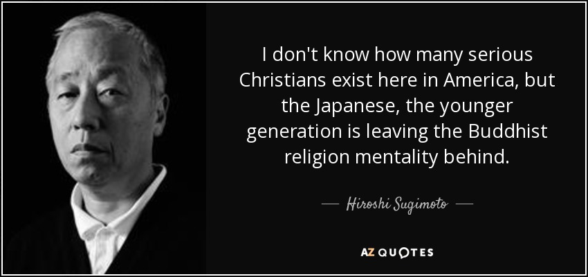 I don't know how many serious Christians exist here in America, but the Japanese, the younger generation is leaving the Buddhist religion mentality behind. - Hiroshi Sugimoto