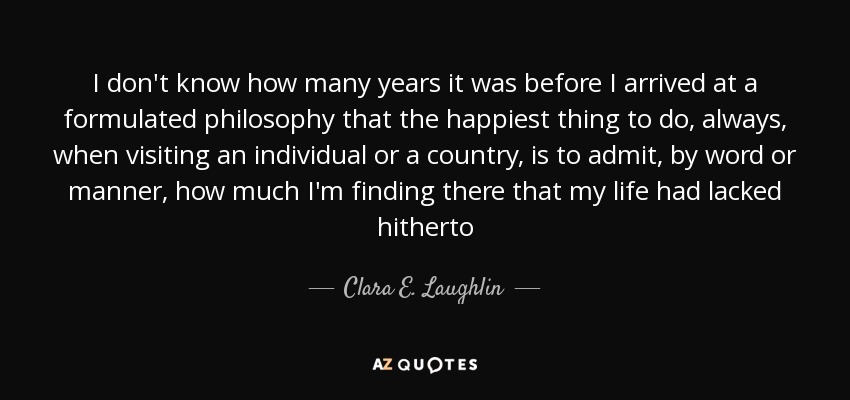 I don't know how many years it was before I arrived at a formulated philosophy that the happiest thing to do, always, when visiting an individual or a country, is to admit, by word or manner, how much I'm finding there that my life had lacked hitherto - Clara E. Laughlin