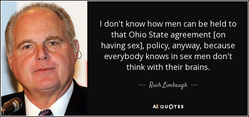 I don't know how men can be held to that Ohio State agreement [on having sex], policy, anyway, because everybody knows in sex men don't think with their brains. - Rush Limbaugh