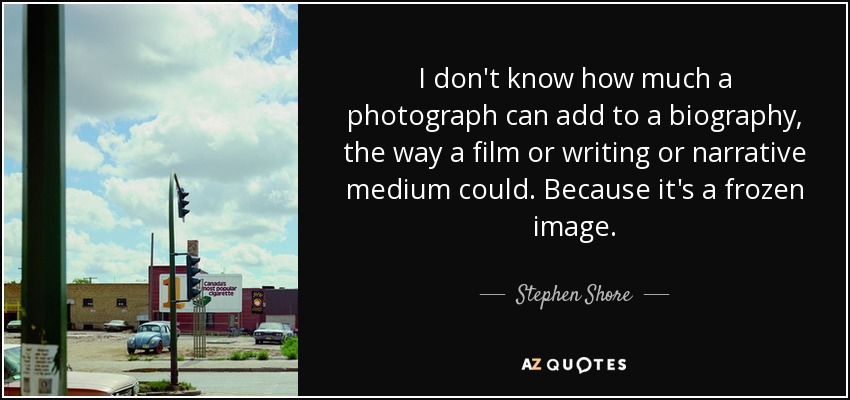 I don't know how much a photograph can add to a biography, the way a film or writing or narrative medium could. Because it's a frozen image. - Stephen Shore