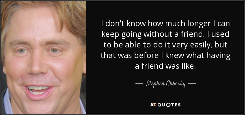 I don't know how much longer I can keep going without a friend. I used to be able to do it very easily, but that was before I knew what having a friend was like. - Stephen Chbosky
