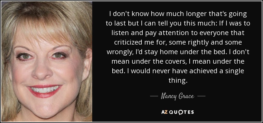I don't know how much longer that's going to last but I can tell you this much: If I was to listen and pay attention to everyone that criticized me for, some rightly and some wrongly, I'd stay home under the bed. I don't mean under the covers, I mean under the bed. I would never have achieved a single thing. - Nancy Grace