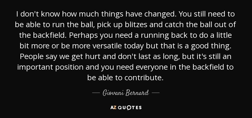 I don't know how much things have changed. You still need to be able to run the ball, pick up blitzes and catch the ball out of the backfield. Perhaps you need a running back to do a little bit more or be more versatile today but that is a good thing. People say we get hurt and don't last as long, but it's still an important position and you need everyone in the backfield to be able to contribute. - Giovani Bernard