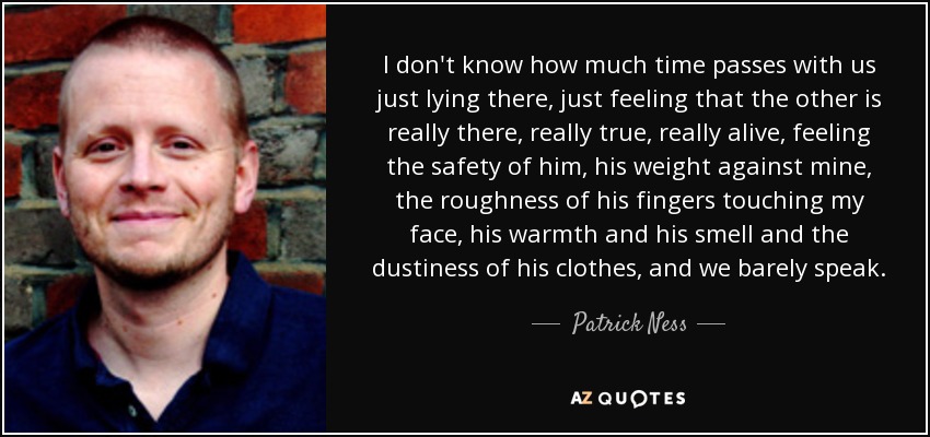 I don't know how much time passes with us just lying there, just feeling that the other is really there, really true, really alive, feeling the safety of him, his weight against mine, the roughness of his fingers touching my face, his warmth and his smell and the dustiness of his clothes, and we barely speak. - Patrick Ness