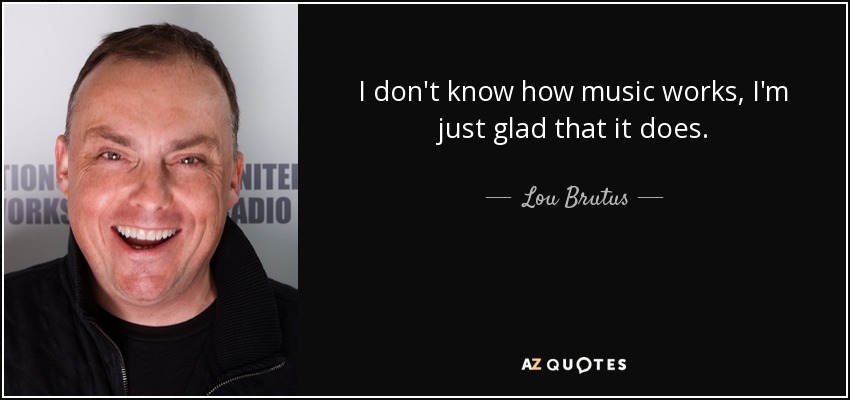 I don't know how music works, I'm just glad that it does. - Lou Brutus