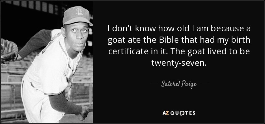 I don't know how old I am because a goat ate the Bible that had my birth certificate in it. The goat lived to be twenty-seven. - Satchel Paige