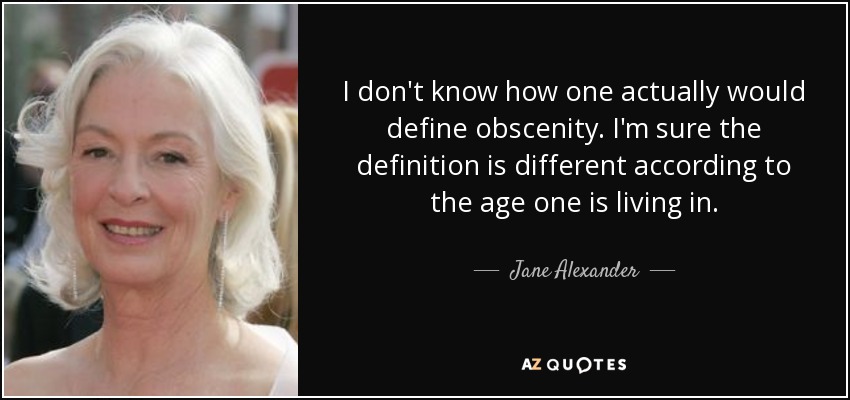 I don't know how one actually would define obscenity. I'm sure the definition is different according to the age one is living in. - Jane Alexander