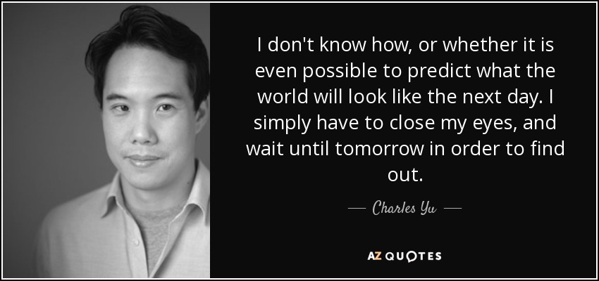 I don't know how, or whether it is even possible to predict what the world will look like the next day. I simply have to close my eyes, and wait until tomorrow in order to find out. - Charles Yu