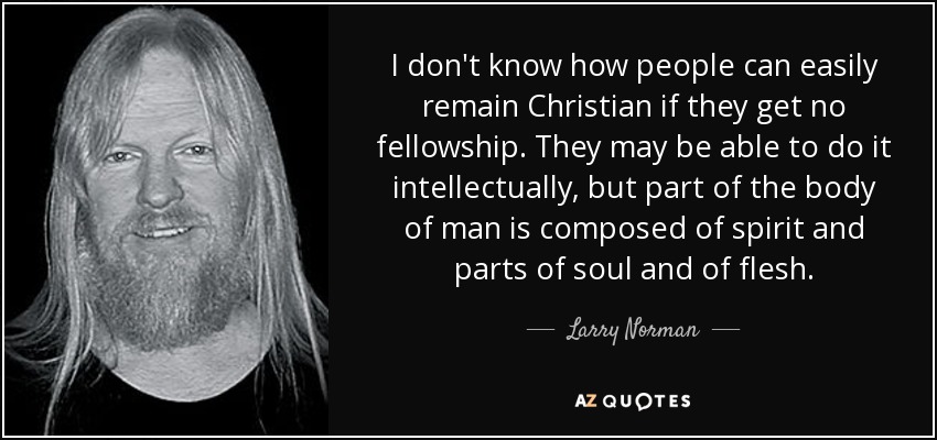 I don't know how people can easily remain Christian if they get no fellowship. They may be able to do it intellectually, but part of the body of man is composed of spirit and parts of soul and of flesh. - Larry Norman