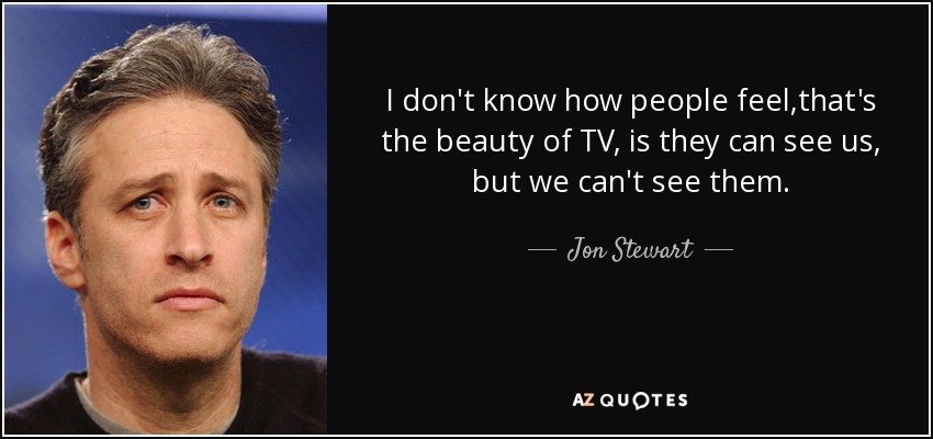 I don't know how people feel,that's the beauty of TV, is they can see us, but we can't see them. - Jon Stewart