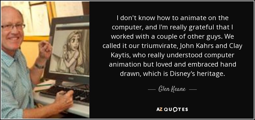 I don't know how to animate on the computer, and I'm really grateful that I worked with a couple of other guys. We called it our triumvirate, John Kahrs and Clay Kaytis, who really understood computer animation but loved and embraced hand drawn, which is Disney's heritage. - Glen Keane