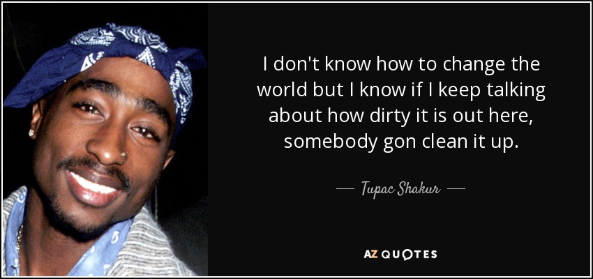I don't know how to change the world but I know if I keep talking about how dirty it is out here, somebody gon clean it up. - Tupac Shakur