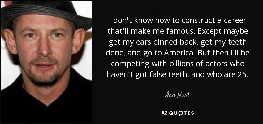 I don't know how to construct a career that'll make me famous. Except maybe get my ears pinned back, get my teeth done, and go to America. But then I'll be competing with billions of actors who haven't got false teeth, and who are 25. - Ian Hart