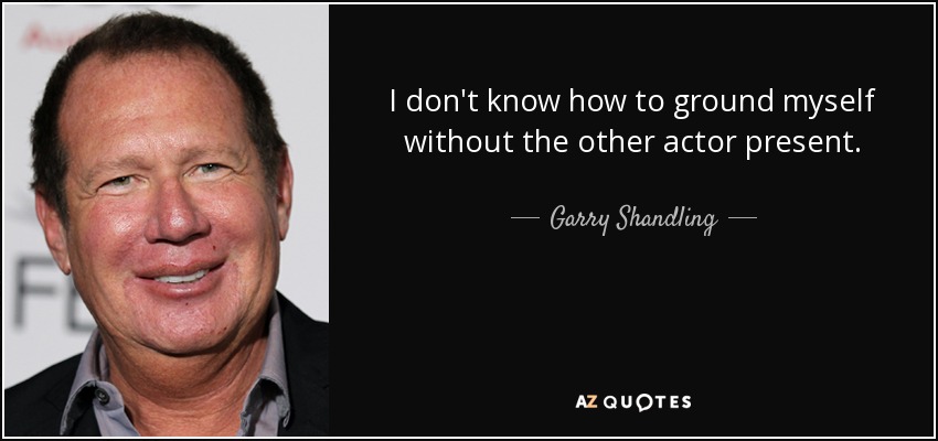 I don't know how to ground myself without the other actor present. - Garry Shandling