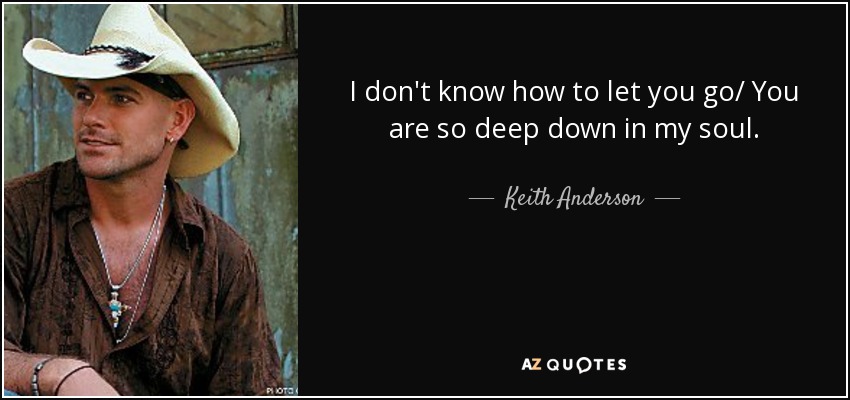 I don't know how to let you go/ You are so deep down in my soul. - Keith Anderson