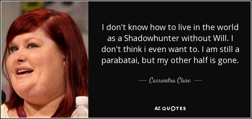 I don't know how to live in the world as a Shadowhunter without Will. I don't think i even want to. I am still a parabatai, but my other half is gone. - Cassandra Clare