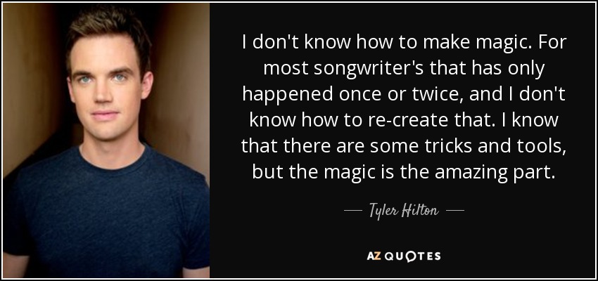 I don't know how to make magic. For most songwriter's that has only happened once or twice, and I don't know how to re-create that. I know that there are some tricks and tools, but the magic is the amazing part. - Tyler Hilton