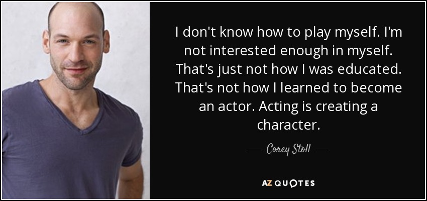 I don't know how to play myself. I'm not interested enough in myself. That's just not how I was educated. That's not how I learned to become an actor. Acting is creating a character. - Corey Stoll