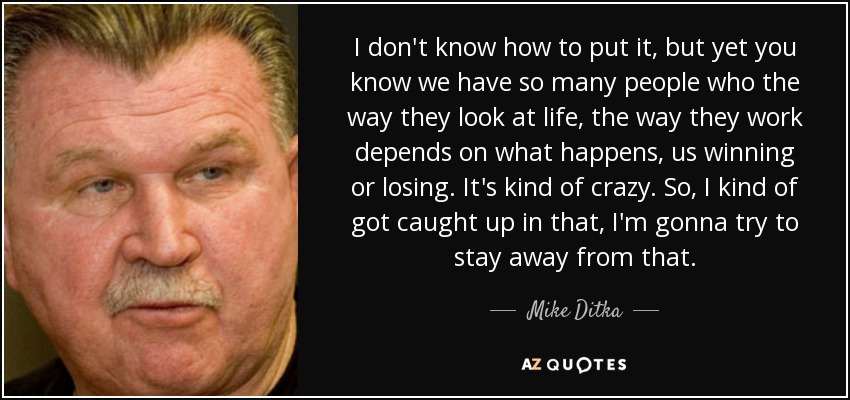 I don't know how to put it, but yet you know we have so many people who the way they look at life, the way they work depends on what happens, us winning or losing. It's kind of crazy. So, I kind of got caught up in that, I'm gonna try to stay away from that. - Mike Ditka