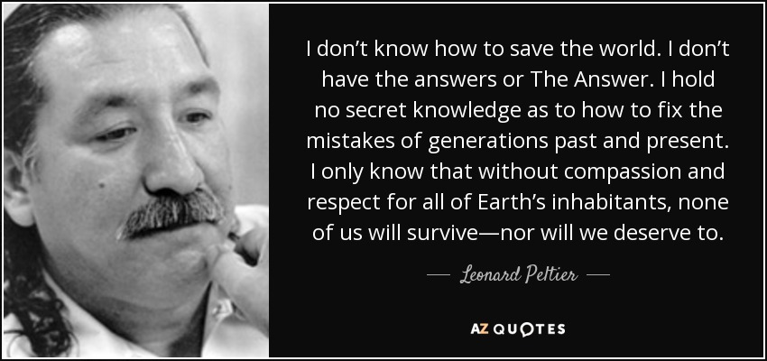 I don’t know how to save the world. I don’t have the answers or The Answer. I hold no secret knowledge as to how to fix the mistakes of generations past and present. I only know that without compassion and respect for all of Earth’s inhabitants, none of us will survive—nor will we deserve to. - Leonard Peltier