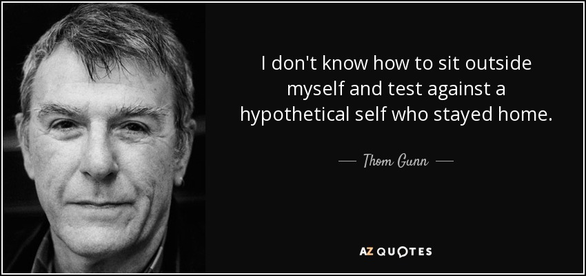 I don't know how to sit outside myself and test against a hypothetical self who stayed home. - Thom Gunn