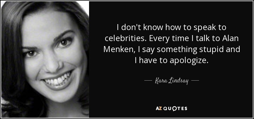 I don't know how to speak to celebrities. Every time I talk to Alan Menken, I say something stupid and I have to apologize. - Kara Lindsay