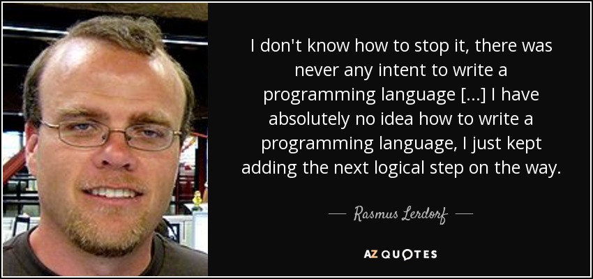 I don't know how to stop it, there was never any intent to write a programming language [...] I have absolutely no idea how to write a programming language, I just kept adding the next logical step on the way. - Rasmus Lerdorf