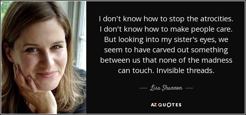 I don't know how to stop the atrocities. I don't know how to make people care. But looking into my sister's eyes, we seem to have carved out something between us that none of the madness can touch. Invisible threads. - Lisa Shannon