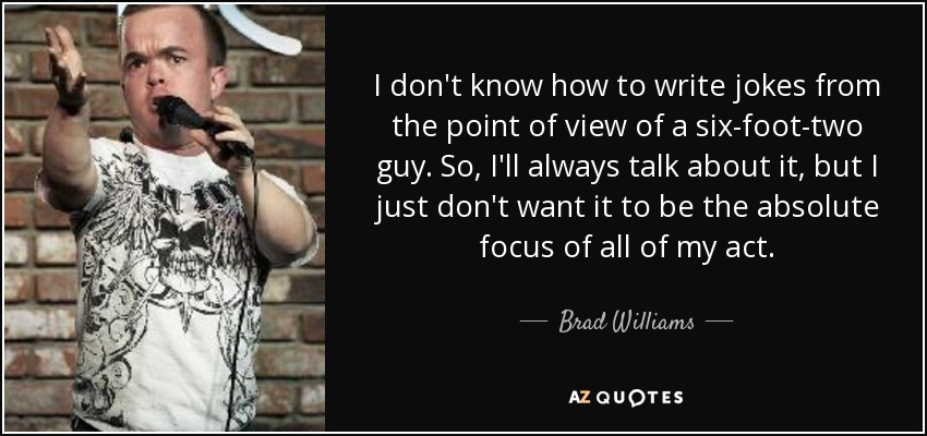 I don't know how to write jokes from the point of view of a six-foot-two guy. So, I'll always talk about it, but I just don't want it to be the absolute focus of all of my act. - Brad Williams