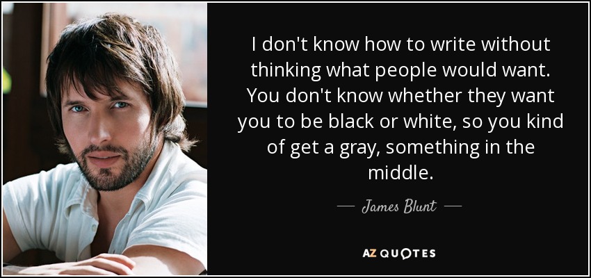 I don't know how to write without thinking what people would want. You don't know whether they want you to be black or white, so you kind of get a gray, something in the middle. - James Blunt