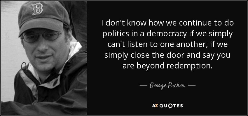 I don't know how we continue to do politics in a democracy if we simply can't listen to one another, if we simply close the door and say you are beyond redemption. - George Packer