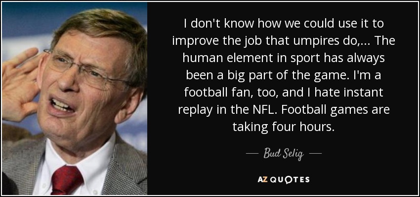 I don't know how we could use it to improve the job that umpires do, ... The human element in sport has always been a big part of the game. I'm a football fan, too, and I hate instant replay in the NFL. Football games are taking four hours. - Bud Selig