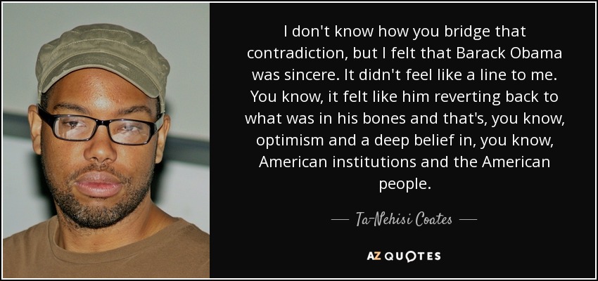 I don't know how you bridge that contradiction, but I felt that Barack Obama was sincere. It didn't feel like a line to me. You know, it felt like him reverting back to what was in his bones and that's, you know, optimism and a deep belief in, you know, American institutions and the American people. - Ta-Nehisi Coates