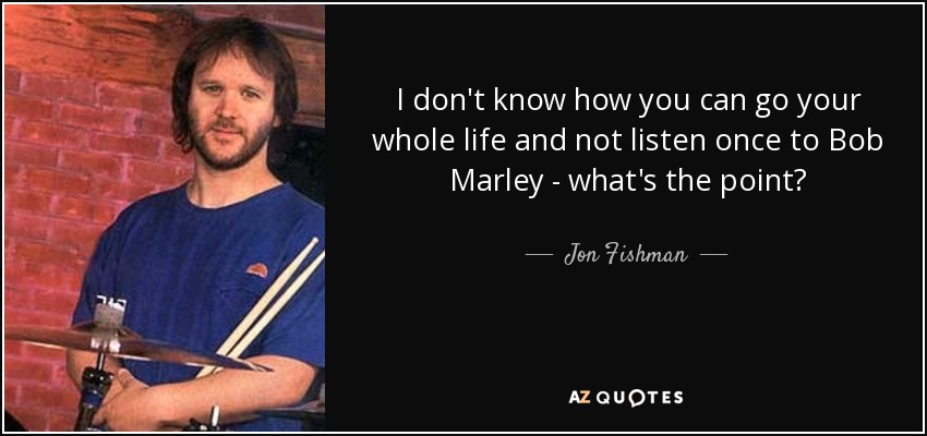 I don't know how you can go your whole life and not listen once to Bob Marley - what's the point? - Jon Fishman