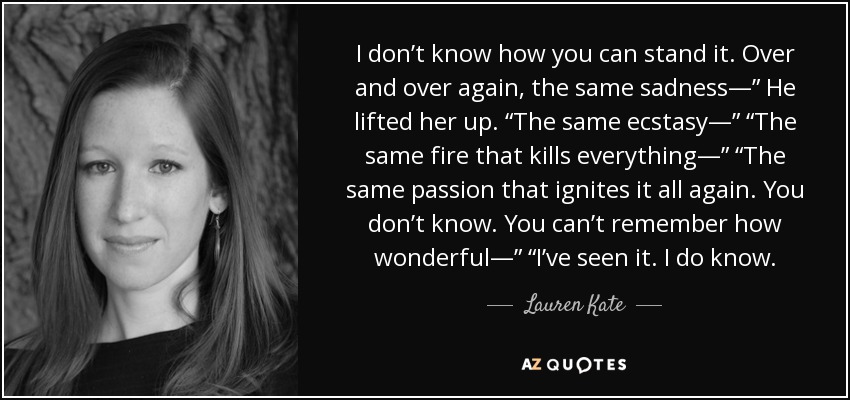 I don’t know how you can stand it. Over and over again, the same sadness—” He lifted her up. “The same ecstasy—” “The same fire that kills everything—” “The same passion that ignites it all again. You don’t know. You can’t remember how wonderful—” “I’ve seen it. I do know. - Lauren Kate