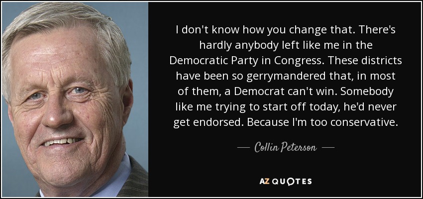 I don't know how you change that. There's hardly anybody left like me in the Democratic Party in Congress. These districts have been so gerrymandered that, in most of them, a Democrat can't win. Somebody like me trying to start off today, he'd never get endorsed. Because I'm too conservative. - Collin Peterson