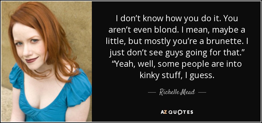 I don’t know how you do it. You aren’t even blond. I mean, maybe a little, but mostly you’re a brunette. I just don’t see guys going for that.” “Yeah, well, some people are into kinky stuff, I guess. - Richelle Mead