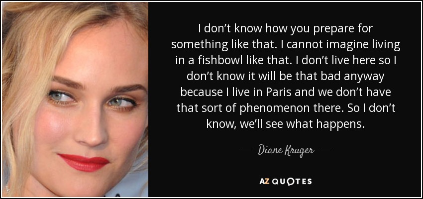 I don’t know how you prepare for something like that. I cannot imagine living in a fishbowl like that. I don’t live here so I don’t know it will be that bad anyway because I live in Paris and we don’t have that sort of phenomenon there. So I don’t know, we’ll see what happens. - Diane Kruger