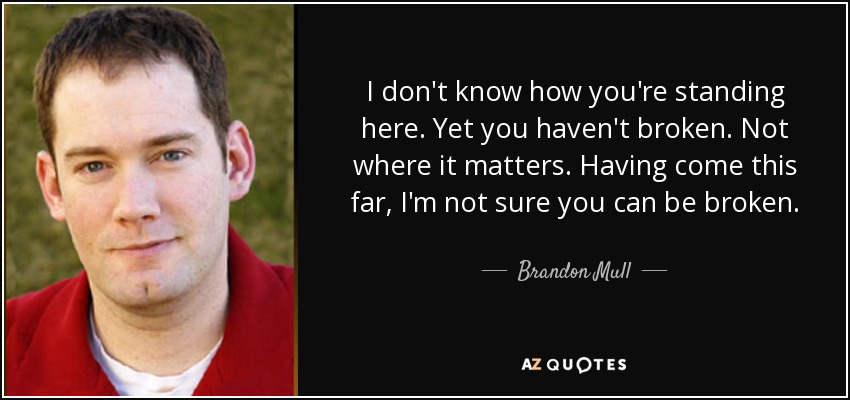 I don't know how you're standing here. Yet you haven't broken. Not where it matters. Having come this far, I'm not sure you can be broken. - Brandon Mull
