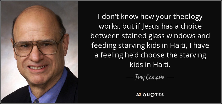 I don't know how your theology works, but if Jesus has a choice between stained glass windows and feeding starving kids in Haiti, I have a feeling he'd choose the starving kids in Haiti. - Tony Campolo