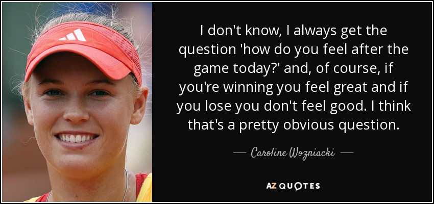 I don't know, I always get the question 'how do you feel after the game today?' and, of course, if you're winning you feel great and if you lose you don't feel good. I think that's a pretty obvious question. - Caroline Wozniacki