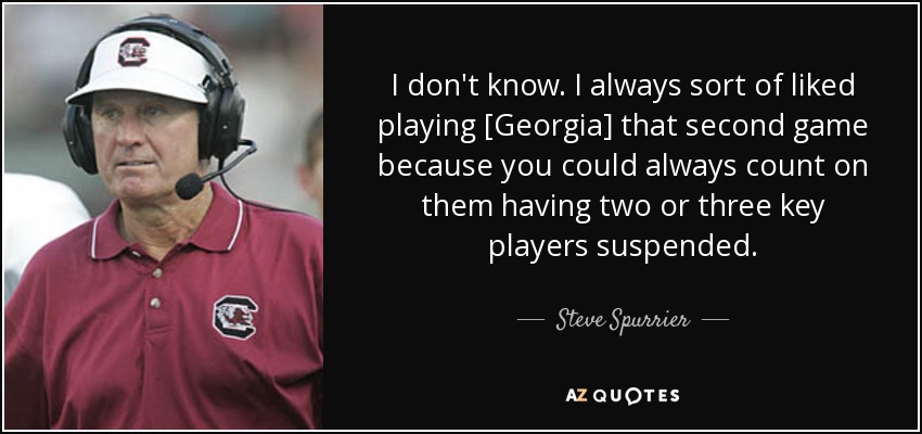 I don't know. I always sort of liked playing [Georgia] that second game because you could always count on them having two or three key players suspended. - Steve Spurrier