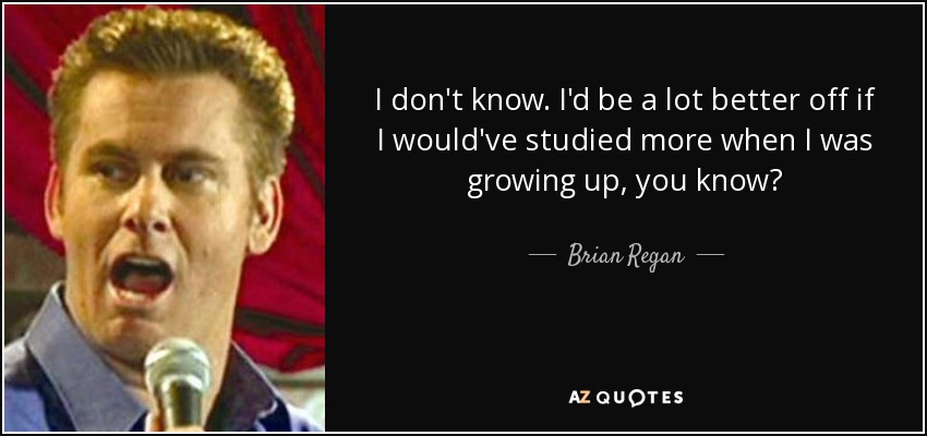 I don't know. I'd be a lot better off if I would've studied more when I was growing up, you know? - Brian Regan
