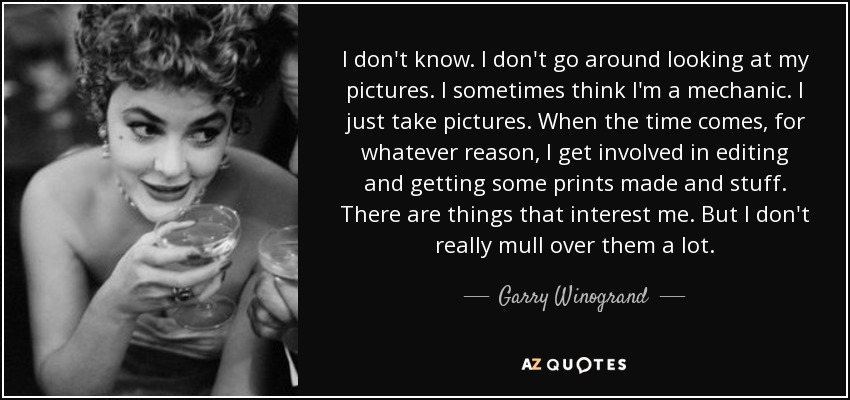 I don't know. I don't go around looking at my pictures. I sometimes think I'm a mechanic. I just take pictures. When the time comes, for whatever reason, I get involved in editing and getting some prints made and stuff. There are things that interest me. But I don't really mull over them a lot. - Garry Winogrand