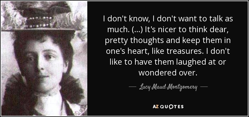 I don't know, I don't want to talk as much. (...) It's nicer to think dear, pretty thoughts and keep them in one's heart, like treasures. I don't like to have them laughed at or wondered over. - Lucy Maud Montgomery